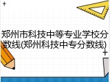 郑州市科技中等专业学校分数线(郑州科技中专分数线)