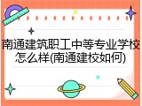 南通建筑职工中等专业学校怎么样(南通建校如何)