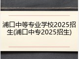 浦口中等专业学校2025招生(浦口中专2025招生)