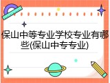 保山中等专业学校专业有哪些(保山中专专业)