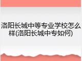 洛阳长城中等专业学校怎么样(洛阳长城中专如何)