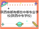 陕西省都有哪些中等专业学校(陕西中专学校)
