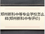 郑州新科中等专业学校怎么样(郑州新科中专评价)