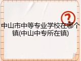 中山市中等专业学校在哪个镇(中山中专所在镇)
