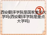 西安翻译学院是国家重点大学吗(西安翻译学院是重点大学吗)