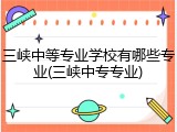 三峡中等专业学校有哪些专业(三峡中专专业)
