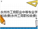 永州市工商职业中等专业学校收费(永州工商职校收费)