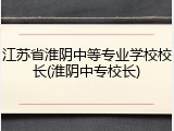 江苏省淮阴中等专业学校校长(淮阴中专校长)