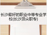 长沙最好的职业中等专业学校(长沙顶尖职专)