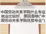 中国劳动关系学院什么专业就业比较好，原因是啥("中国劳动关系学院优势专业")