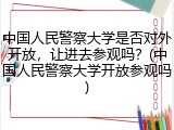 中国人民警察大学是否对外开放，让进去参观吗？(中国人民警察大学开放参观吗)