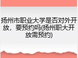 扬州市职业大学是否对外开放，要预约吗(扬州职大开放需预约)