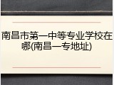 南昌市第一中等专业学校在哪(南昌一专地址)