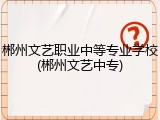 郴州文艺职业中等专业学校(郴州文艺中专)
