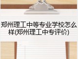郑州理工中等专业学校怎么样(郑州理工中专评价)