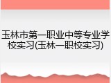 玉林市第一职业中等专业学校实习(玉林一职校实习)