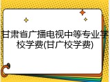 甘肃省广播电视中等专业学校学费(甘广校学费)