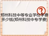 郑州科技中等专业学校学费多少钱(郑州科技中专学费)
