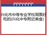 兴化市中等专业学校周围好吃的(兴化中专附近美食)