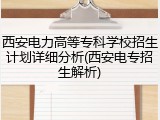 西安电力高等专科学校招生计划详细分析(西安电专招生解析)