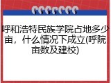 呼和浩特民族学院占地多少亩，什么情况下成立(呼院亩数及建校)