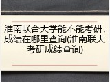 淮南联合大学能不能考研，成绩在哪里查询(淮南联大考研成绩查询)