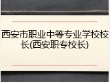 西安市职业中等专业学校校长(西安职专校长)