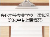 兴化中等专业学校上课状况(兴化中专上课情况)