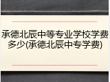 承德北辰中等专业学校学费多少(承德北辰中专学费)