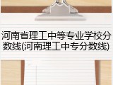 河南省理工中等专业学校分数线(河南理工中专分数线)