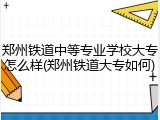 郑州铁道中等专业学校大专怎么样(郑州铁道大专如何)