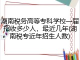 湖南税务高等专科学校一届招收多少人，最近几年(湖南税专近年招生人数)