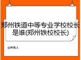 郑州铁道中等专业学校校长是谁(郑州铁校校长)