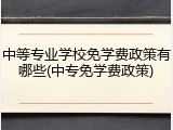 中等专业学校免学费政策有哪些(中专免学费政策)