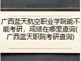 广西蓝天航空职业学院能不能考研，成绩在哪里查询(广西蓝天职院考研查询)