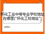 怀化工业中等专业学校地址在哪里("怀化工校地址")