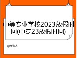 中等专业学校2023放假时间(中专23放假时间)