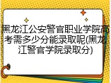 黑龙江公安警官职业学院高考需多少分能录取呢(黑龙江警官学院录取分)