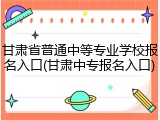 甘肃省普通中等专业学校报名入口(甘肃中专报名入口)