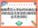 海南师范大学如何申请在读间的创业无息贷款(海师创业无息贷款)
