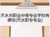 天水市职业中等专业学校有哪些(天水职专专业)