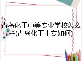 青岛化工中等专业学校怎么样(青岛化工中专如何)