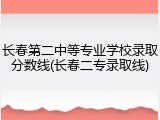 长春第二中等专业学校录取分数线(长春二专录取线)