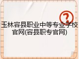 玉林容县职业中等专业学校官网(容县职专官网)