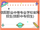 信阳职业中等专业学校官网招生(信职中专招生)