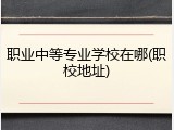 职业中等专业学校在哪(职校地址)