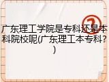 广东理工学院是专科还是本科院校呢(广东理工本专科？)