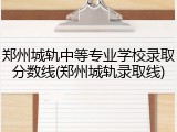 郑州城轨中等专业学校录取分数线(郑州城轨录取线)