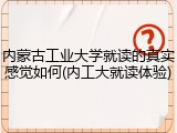 内蒙古工业大学就读的真实感觉如何(内工大就读体验)