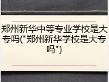 郑州新华中等专业学校是大专吗("郑州新华学校是大专吗")